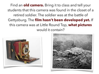 Find an old camera. Bring it to class and tell your
students that this camera was found in the closet of a
retired soldier. The soldier was at the battle of
Gettysburg. The ﬁlm hasn’t been developed yet. If
this camera was at Little Round Top, what pictures
would it contain?
 