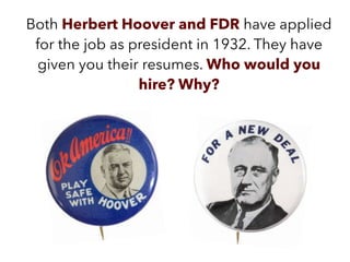 Both Herbert Hoover and FDR have applied
for the job as president in 1932. They have
given you their resumes. Who would you
hire? Why?
 