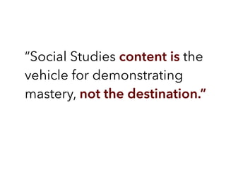 “Social Studies content is the
vehicle for demonstrating
mastery, not the destination.”
 