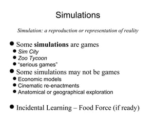Simulations
Simulation: a reproduction or representation of reality
Some simulations are games
Sim City
Zoo Tycoon
“serious games”
Some simulations may not be games
Economic models
Cinematic re-enactments
Anatomical or geographical exploration
Incidental Learning – Food Force (if ready)
 