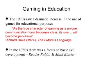 Gaming in Education
The 1970s saw a dramatic increase in the use of
games for educational purposes
“As the true character of gaming as a unique
communication form becomes clear, its use… will
become pervasive”
Richard Duke (1974), The Future’s Language
In the 1980s there was a focus on basic skill
development – Reader Rabbit & Math Blaster
 