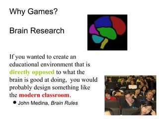 If you wanted to create an
educational environment that is
directly opposed to what the
brain is good at doing, you would
probably design something like
the modern classroom.
John Medina, Brain Rules
Why Games?
Brain Research
 