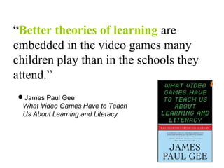 “Better theories of learning are
embedded in the video games many
children play than in the schools they
attend.”
James Paul Gee
What Video Games Have to Teach
Us About Learning and Literacy
 