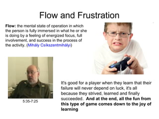 Flow and Frustration
5:35-7:25
Flow: the mental state of operation in which
the person is fully immersed in what he or she
is doing by a feeling of energized focus, full
involvement, and success in the process of
the activity. (Mihály Csíkszentmihályi)
It's good for a player when they learn that their
failure will never depend on luck, it's all
because they strived, learned and finally
succeeded. And at the end, all the fun from
this type of game comes down to the joy of
learning
 