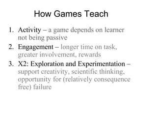 How Games Teach
1. Activity – a game depends on learner
not being passive
2. Engagement – longer time on task,
greater involvement, rewards
3. X2: Exploration and Experimentation –
support creativity, scientific thinking,
opportunity for (relatively consequence
free) failure
 