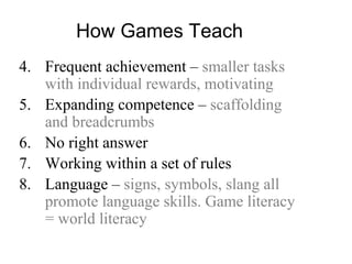 How Games Teach
4. Frequent achievement – smaller tasks
with individual rewards, motivating
5. Expanding competence – scaffolding
and breadcrumbs
6. No right answer
7. Working within a set of rules
8. Language – signs, symbols, slang all
promote language skills. Game literacy
= world literacy
 