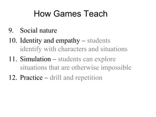How Games Teach
9. Social nature
10. Identity and empathy – students
identify with characters and situations
11. Simulation – students can explore
situations that are otherwise impossible
12. Practice – drill and repetition
 
