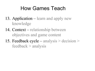 How Games Teach
13. Application – learn and apply new
knowledge
14. Context – relationship between
objectives and game content
15. Feedback cycle – analysis > decision >
feedback > analysis
 