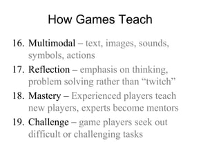How Games Teach
16. Multimodal – text, images, sounds,
symbols, actions
17. Reflection – emphasis on thinking,
problem solving rather than “twitch”
18. Mastery – Experienced players teach
new players, experts become mentors
19. Challenge – game players seek out
difficult or challenging tasks
 