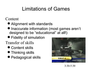 Limitations of Games
Content
Alignment with standards
Inaccurate information (most games aren’t
designed to be “educational” at all!)
Fidelity of simulation
Transfer of skills
Content skills
Thinking skills
Pedagogical skills
3:30-5:30
 