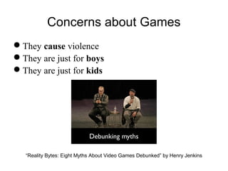 Concerns about Games
They cause violence
They are just for boys
They are just for kids
“Reality Bytes: Eight Myths About Video Games Debunked” by Henry Jenkins
 