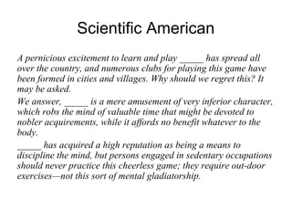 Scientific American
A pernicious excitement to learn and play _____ has spread all
over the country, and numerous clubs for playing this game have
been formed in cities and villages. Why should we regret this? It
may be asked.
We answer, _____ is a mere amusement of very inferior character,
which robs the mind of valuable time that might be devoted to
nobler acquirements, while it affords no benefit whatever to the
body.
_____ has acquired a high reputation as being a means to
discipline the mind, but persons engaged in sedentary occupations
should never practice this cheerless game; they require out-door
exercises—not this sort of mental gladiatorship.
 