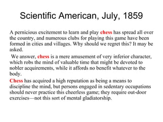 Scientific American, July, 1859
A pernicious excitement to learn and play chess has spread all over
the country, and numerous clubs for playing this game have been
formed in cities and villages. Why should we regret this? It may be
asked.
We answer, chess is a mere amusement of very inferior character,
which robs the mind of valuable time that might be devoted to
nobler acquirements, while it affords no benefit whatever to the
body.
Chess has acquired a high reputation as being a means to
discipline the mind, but persons engaged in sedentary occupations
should never practice this cheerless game; they require out-door
exercises—not this sort of mental gladiatorship.
 