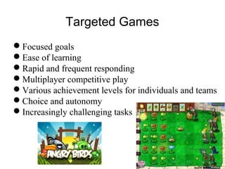 Targeted Games
Focused goals
Ease of learning
Rapid and frequent responding
Multiplayer competitive play
Various achievement levels for individuals and teams
Choice and autonomy
Increasingly challenging tasks
 
