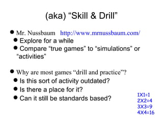 (aka) “Skill & Drill”
Mr. Nussbaum http://www.mrnussbaum.com/
Explore for a while
Compare “true games” to “simulations” or
“activities”
Why are most games “drill and practice”?
Is this sort of activity outdated?
Is there a place for it?
Can it still be standards based?
1X1=1
2X2=4
3X3=9
4X4=16
 