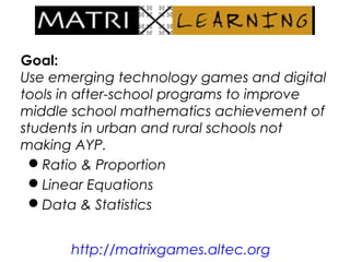 Goal:
Use emerging technology games and digital
tools in after-school programs to improve
middle school mathematics achievement of
students in urban and rural schools not
making AYP.
Ratio & Proportion
Linear Equations
Data & Statistics
http://matrixgames.altec.org
 
