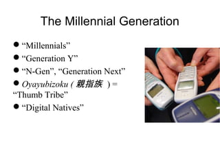 The Millennial Generation
“Millennials”
“Generation Y”
“N-Gen”, “Generation Next”
Oyayubizoku ( 親指族 ) =
“Thumb Tribe”
“Digital Natives”
 