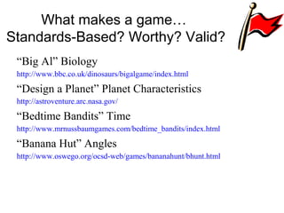 What makes a game…
Standards-Based? Worthy? Valid?
“Big Al” Biology
http://www.bbc.co.uk/dinosaurs/bigalgame/index.html
“Design a Planet” Planet Characteristics
http://astroventure.arc.nasa.gov/
“Bedtime Bandits” Time
http://www.mrnussbaumgames.com/bedtime_bandits/index.html
“Banana Hut” Angles
http://www.oswego.org/ocsd-web/games/bananahunt/bhunt.html
 