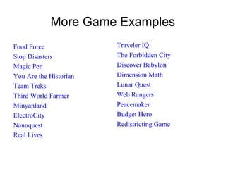 More Game Examples
Food Force
Stop Disasters
Magic Pen
You Are the Historian
Team Treks
Third World Farmer
Minyanland
ElectroCity
Nanoquest
Real Lives
Traveler IQ
The Forbidden City
Discover Babylon
Dimension Math
Lunar Quest
Web Rangers
Peacemaker
Budget Hero
Redistricting Game
 
