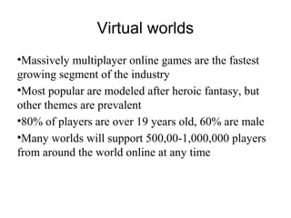 •Massively multiplayer online games are the fastest
growing segment of the industry
•Most popular are modeled after heroic fantasy, but
other themes are prevalent
•80% of players are over 19 years old, 60% are male
•Many worlds will support 500,00-1,000,000 players
from around the world online at any time
Virtual worlds
 