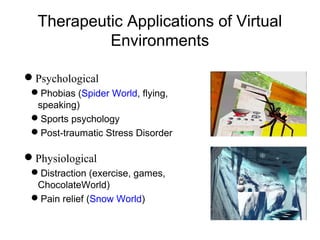 Therapeutic Applications of Virtual
Environments
Psychological
Phobias (Spider World, flying,
speaking)
Sports psychology
Post-traumatic Stress Disorder
Physiological
Distraction (exercise, games,
ChocolateWorld)
Pain relief (Snow World)
 