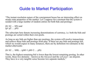 Guide to Market Participation
“The instant resolution nature of the consignment house has an interesting effect on
steady-state properties of the market. Let’s suppose for a moment that the system is
seeded with a large number of random entries for both bids and postings:
(b1 b2 … bN) and
(p1 p2 … pN)
The subscripts here denote increasing denominations of currency, i.e. both the bids and
postings are sorted within their own pools.
As long as any bids are higher than any postings, the system will resolve transactions
and remove those bids and postings from play. If there are any bids and postings left,
which we would expect in many instances, there are by definition two domains in the
market afterwards:
(b1 b2 … bM) ... (pM+1 pM+2 … pN)
That is, the highest remaining bid is lower than the lowest remaining posting. In other
words, these two domains – known as the bid pool and the sell pool - are disjoint.
They have in a very tangible sense become two separate markets.”
 