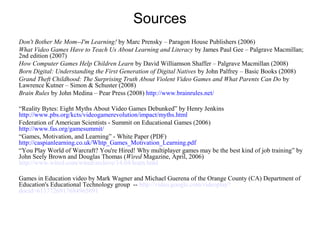 Sources
Don't Bother Me Mom--I'm Learning! by Marc Prensky – Paragon House Publishers (2006)
What Video Games Have to Teach Us About Learning and Literacy by James Paul Gee – Palgrave Macmillan;
2nd edition (2007)
How Computer Games Help Children Learn by David Williamson Shaffer – Palgrave Macmillan (2008)
Born Digital: Understanding the First Generation of Digital Natives by John Palfrey – Basic Books (2008)
Grand Theft Childhood: The Surprising Truth About Violent Video Games and What Parents Can Do by
Lawrence Kutner – Simon & Schuster (2008)
Brain Rules by John Medina – Pear Press (2008) http://www.brainrules.net/
“Reality Bytes: Eight Myths About Video Games Debunked” by Henry Jenkins
http://www.pbs.org/kcts/videogamerevolution/impact/myths.html
Federation of American Scientists - Summit on Educational Games (2006)
http://www.fas.org/gamesummit/
“Games, Motivation, and Learning” - White Paper (PDF)
http://caspianlearning.co.uk/Whtp_Games_Motivation_Learning.pdf
“You Play World of Warcraft? You're Hired! Why multiplayer games may be the best kind of job training” by
John Seely Brown and Douglas Thomas (Wired Magazine, April, 2006)
http://www.wired.com/wired/archive/14.04/learn.html
Games in Education video by Mark Wagner and Michael Guerena of the Orange County (CA) Department of
Education's Educational Technology group -- http://video.google.com/videoplay?
docid=6117726917684965691
 