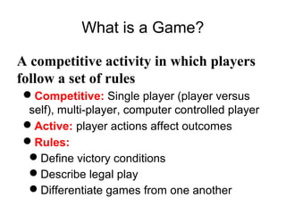 What is a Game?
A competitive activity in which players
follow a set of rules
Competitive: Single player (player versus
self), multi-player, computer controlled player
Active: player actions affect outcomes
Rules:
Define victory conditions
Describe legal play
Differentiate games from one another
 