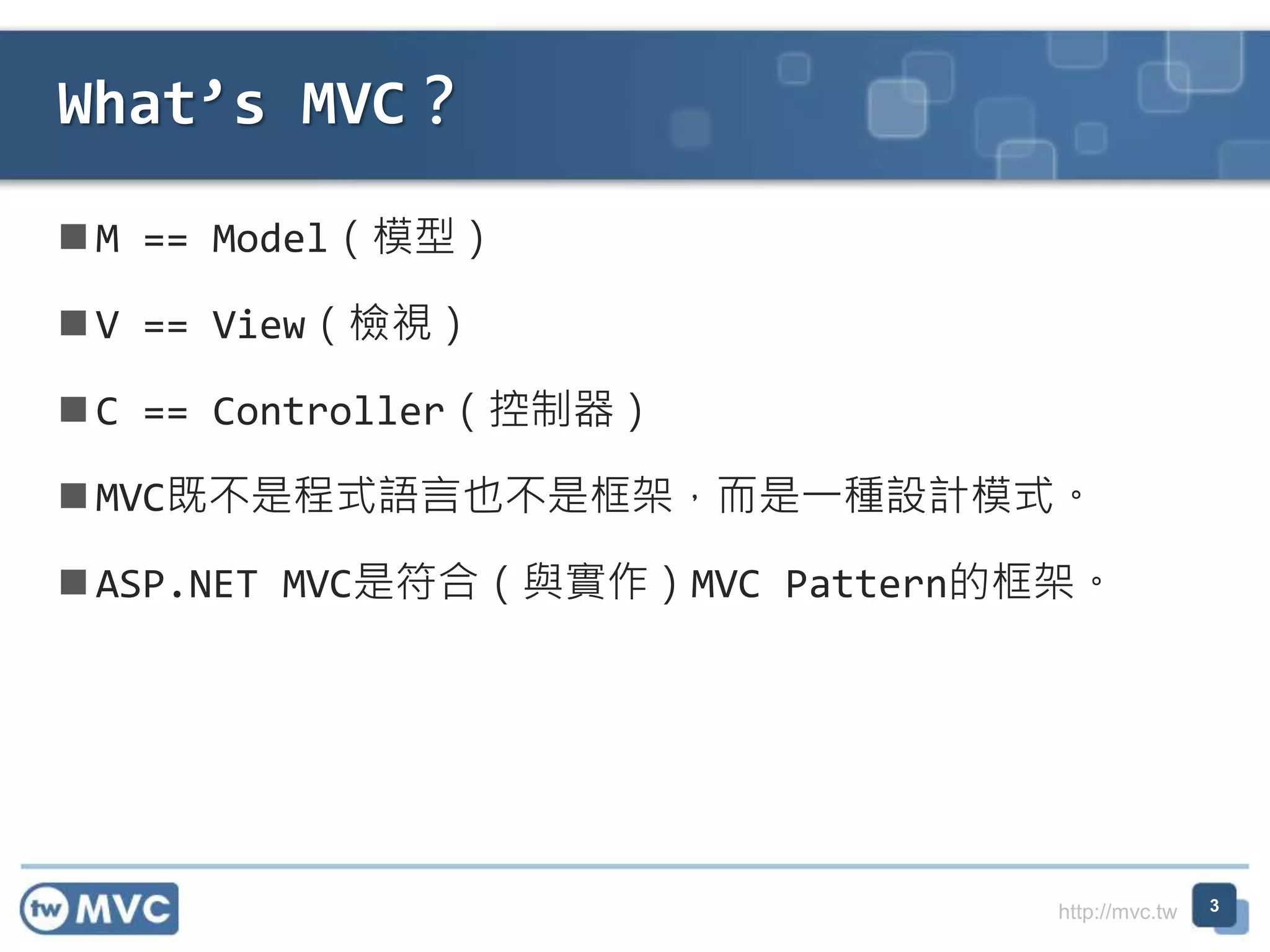 http://mvc.tw  M == Model（模型）  V == View（檢視）  C == Controller（控制器）  MVC既不是程式語言也不是框架，而是一種設計模式。  ASP.NET MVC是符合（與實作）MVC Pattern的框架。 What’s MVC？ 3 