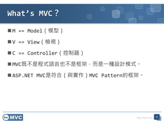 http://mvc.tw
 M == Model（模型）
 V == View（檢視）
 C == Controller（控制器）
 MVC既不是程式語言也不是框架，而是一種設計模式。
 ASP.NET MVC是符合（與實作）MVC Pattern的框架。
What’s MVC？
3
 