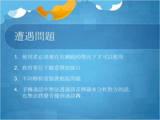 遭遇問題
1. 使用者必須要在有網路的情況下才可以使用
2. 政府單位不願意開放接口
3. 不同解析度裝置跑版問題
4. 手機通話中無法透過語音辨識來分析對方的話，
也無法將聲音播到通話內
 