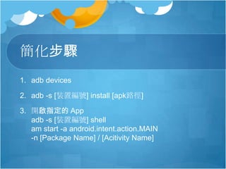 簡化步驟
1. adb devices
2. adb -s [裝置編號] install [apk路徑]
3. 開啟指定的 App
adb -s [裝置編號] shell
am start -a android.intent.action.MAIN
-n [Package Name] / [Acitivity Name]
 
