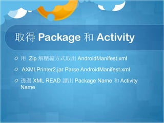取得 Package 和 Activity
用 Zip 解壓縮方式取出 AndroidManifest.xml
AXMLPrinter2.jar Parse AndroidManifest.xml
透過 XML READ 讀出 Package Name 和 Activity
Name
 