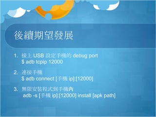 後續期望發展
1. 接上 USB 設定手機的 debug port
$ adb tcpip 12000
2. 連接手機
$ adb connect [手機 ip]:[12000]
3. 無限安裝程式到手機內
adb -s [手機 ip]:[12000] install [apk path]
 