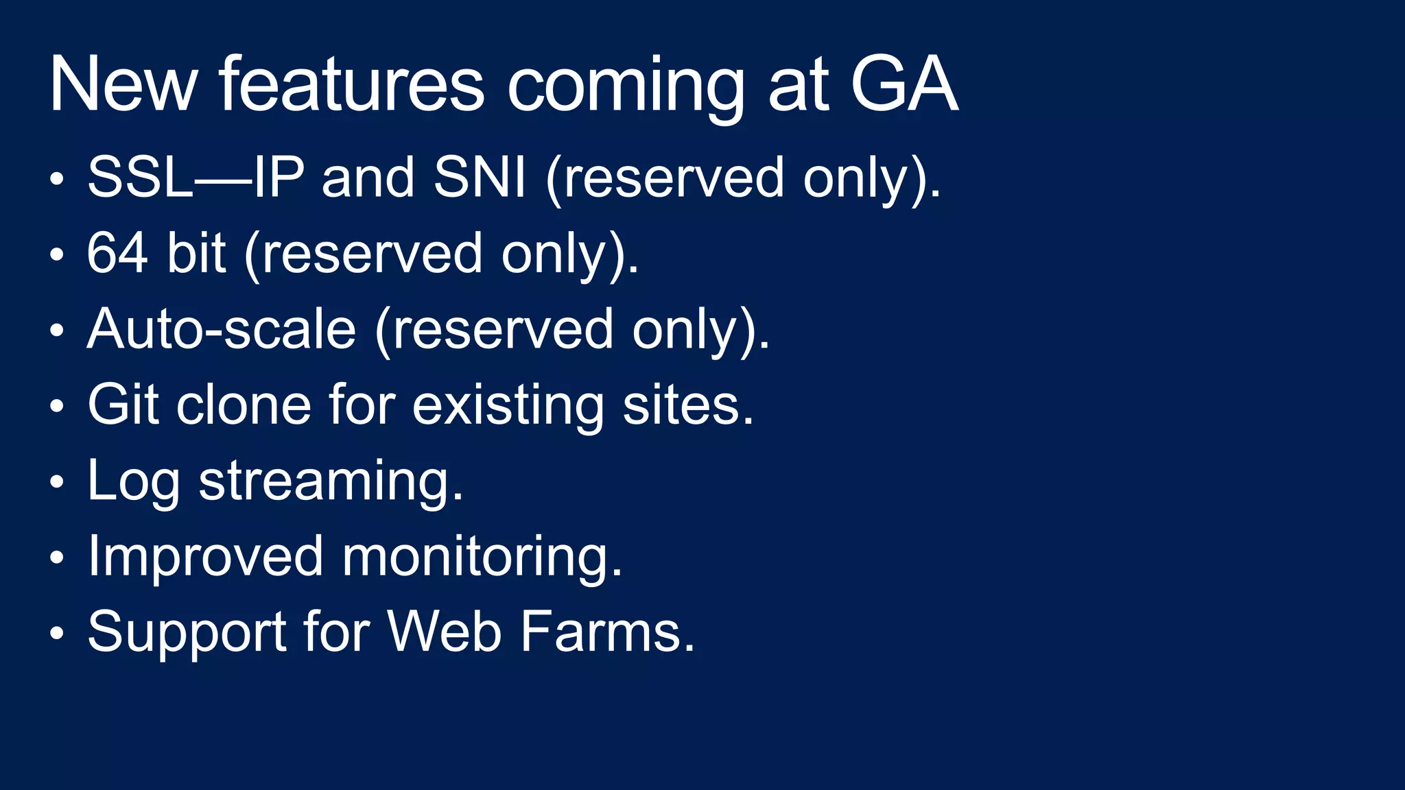 • SSL—IP and SNI (reserved only).
• 64 bit (reserved only).
• Auto-scale (reserved only).
• Git clone for existing sites.
• Log streaming.
• Improved monitoring.
• Support for Web Farms.
 
