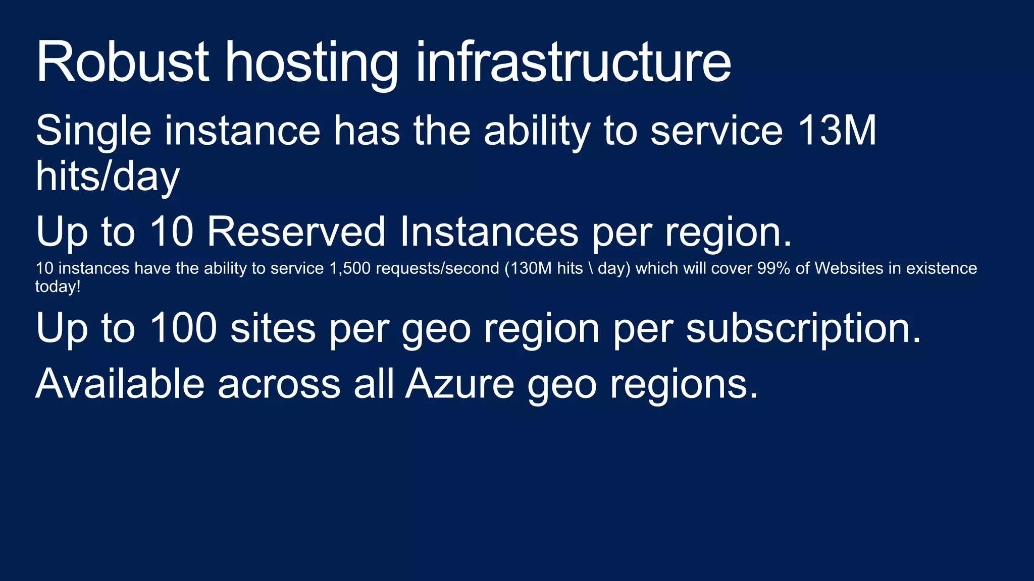 Single instance has the ability to service 13M
hits/day
Up to 10 Reserved Instances per region.
10 instances have the ability to service 1,500 requests/second (130M hits  day) which will cover 99% of Websites in existence
today!
Up to 100 sites per geo region per subscription.
Available across all Azure geo regions.
 