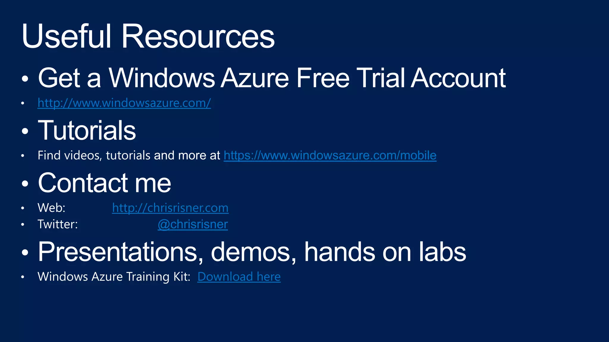 • Get a Windows Azure Free Trial Account
• http://www.windowsazure.com/
• Tutorials
• Find videos, tutorials and more at https://www.windowsazure.com/mobile
• Contact me
• Web: http://chrisrisner.com
• Twitter: @chrisrisner
• Presentations, demos, hands on labs
• Windows Azure Training Kit: Download here
 
