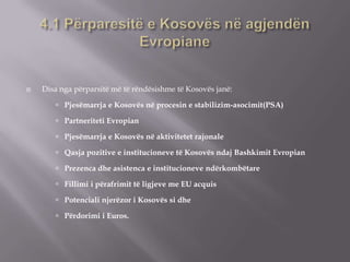  Disa nga përparsitë më të rëndësishme të Kosovës janë:
 Pjesëmarrja e Kosovës në procesin e stabilizim-asocimit(PSA)
 Partneriteti Evropian
 Pjesëmarrja e Kosovës në aktivitetet rajonale
 Qasja pozitive e institucioneve të Kosovës ndaj Bashkimit Evropian
 Prezenca dhe asistenca e institucioneve ndërkombëtare
 Fillimi i përafrimit të ligjeve me EU acquis
 Potenciali njerëzor i Kosovës si dhe
 Përdorimi i Euros.
 
