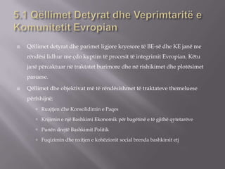  Qëllimet detyrat dhe parimet ligjore kryesore të BE-së dhe KE janë me
rëndësi lidhur me çdo kuptim të procesit të integrimit Evropian. Këtu
janë përcaktuar në traktatet burimore dhe në rishikimet dhe plotësimet
pasuese.
 Qëllimet dhe objektivat më të rëndësishmet të traktateve themeluese
përfshijnë:
 Ruajtjen dhe Konsolidimin e Paqes
 Krijimin e një Bashkimi Ekonomik për bagëtinë e të gjithë qytetarëve
 Punën drejtë Bashkimit Politik
 Fuqizimin dhe nxitjen e kohëzionit social brenda bashkimit etj
 
