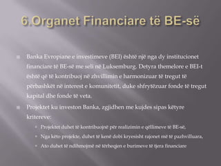  Banka Evropiane e investimeve (BEI) është një nga dy institucionet
financiare të BE-së me seli në Luksemburg. Detyra themelore e BEI-t
është që të kontribuoj në zhvillimin e harmonizuar të tregut të
përbashkët në interest e komunitetit, duke shfrytëzuar fonde të tregut
kapital dhe fonde të veta.
 Projektet ku investon Banka, zgjidhen me kujdes sipas këtyre
kritereve:
 Projektet duhet të kontribuojnë për realizimin e qëllimeve të BE-së,
 Nga këto projekte, duhet të kenë dobi kryesisht rajonet më të pazhvilluara,
 Ato duhet të ndihmojmë në tërheqjen e burimeve të tjera financiare
 