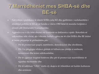  Ndryshimi i politikave të shtetit SHBA ndaj KE dhe gjallërimi i vazhdueshëm i
rëndësisë politike të KE-së në fundin e viteve 1980 bënë të mundur krijimin e
sfondit për Deklaratën Transatlantike.
 Agjenda e re e cila ishte shumë më konkrete se deklarata e vjetër. Retorikës së
zakonshme mbi vlerat, ajo i shtonte fushat e gjëra me të cilat SHBA dhe BE duhet
të bënin përpjekje të përbashkëta për:
 Për të promovuar paqen, stabilitetin, demokracinë dhe zhvillimin,
 Për t’iu përgjigjur sfidave globale të lidhura me çështje si ambienti,
terrorrizmi dhe krimi ndërkombëtar,
 Për të zgjeruar tregtinë botërore dhe për të promovuar marrëdhënie të
ngushta ekonomike dhe
 Për të ndërtuar “URA” midis dy skajeve të Atlantikut në fushën kulturore
dhe arsimore.
 