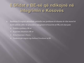  Bashkimi Evropian aktualisht përballet me probleme të shumta të cilat mund të
kenë ndikim edhe në procesin e integrimit të Kosovës në BE,e të cilat janë:
 Politika e jashtme e BE-së
 Kapaciteti absorbues i BE-së
 Kriza financiare e Euros,
 Tendenca për migrim nga Ballkani Perndimor në BE.
 
