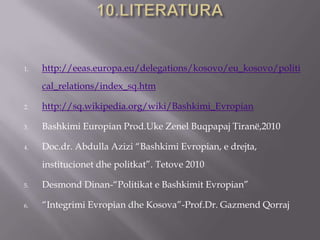 1. http://eeas.europa.eu/delegations/kosovo/eu_kosovo/politi
cal_relations/index_sq.htm
2. http://sq.wikipedia.org/wiki/Bashkimi_Evropian
3. Bashkimi Europian Prod.Uke Zenel Buqpapaj Tiranë,2010
4. Doc.dr. Abdulla Azizi “Bashkimi Evropian, e drejta,
institucionet dhe politkat”. Tetove 2010
5. Desmond Dinan-“Politikat e Bashkimit Evropian”
6. “Integrimi Evropian dhe Kosova”-Prof.Dr. Gazmend Qorraj
 