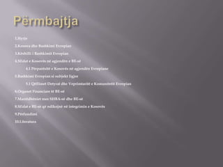 1.Hyrje
2.Kosova dhe Bashkimi Evropian
3.Këshilli i Bashkimit Evropian
4.Sfidat e Kosovës në agjendën e BE-së
4.1 Përparësitë e Kosovës në agjendën Evropiane
5.Bashkimi Evropian si subjekt ligjor
5.1 Qëllimet Detyrat dhe Veprimtaritë e Komunitetit Evropian
6.Organet Financiare të BE-së
7.Marrëdhëniet mes SHBA-së dhe BE-së
8.Sfidat e BE-së që ndikojnë në integrimin e Kosovës
9.Përfundimi
10.Literatura
 