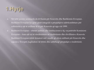  Në këtë punim seminarik do të flasim për Kosovën dhe Bashkimin Evropian.
Bashkimi Evropian ka qenë pjesë integrale e përpjekjeve ndërkombëtare për
ndërtimin e një të ardhme të re për Kosovën që nga viti 1999.
 Bashkimi Evropian – shtetet anëtare dhe institucionet e tij, veçanërisht Komisioni
Evropian – luan një rol të rëndësishëm në rindërtimin dhe zhvillimin e Kosovës.
Bashkimi Evropian është donatori më i madh që ofron ndihmë për Kosovën dhe
rajonin e Evropës Juglindore në tërësi dhe udhëheqë përpjekjet e rindërtimit.
 