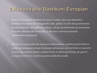  Historia e formimit të Bashkimit Evropian të sotëm, daton nga themelimi i
Bashkësisë Evropiane për Thëngjill dhe Çelik, qëllimi i së cilës ishte që të frenohet
prodhimi gjerman i thëngjillit dhe çelikut, i cili për atë kohë kishte një domethënie
të madhe ushtarake dhe ekonomike, si dhe për ta vënë nën kontrollin
ndërkombëtar Gjermaninë.
 Bashkimi Evropian është një organizatë ndërkombëtare e përbërë prej 28 shteteve
anëtare që funksionon në bazë të principit mbinacional, që do të thotë në mënyrë të
pavarur nga vullneti i shteteve anëtare të tyre, të cilat ia kanë bartur një pjesë të
kompetencave të tyre, e ushtron pushtet politik dhe juridik.
 