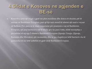  Kosovën e pret një rrugë e gjatë me plot mundime dhe detyra të shumta për të
ateruar në Bashkimin Evropian, pasi që kjo nuk mund të mbetet një oazë e veçuar
në Ballkan. Por, para se të nisen negociatat për pranimin e saj në Bashkimin
Evropian, një prej barrierave më të rënda që e ka para vetës, është mosnjohja e
pavarësisë së saj nga 5 shtetet e Bashkimit Evropian (Spanja, Greqia, Qiproja,
Rumania dhe Sllovakia), për momentin, dhe se pa e kapërcyer këtë barrierë e ka të
pamundur të nis këtë udhëtim të gjatë drejt Bashkimit Evropian.
 