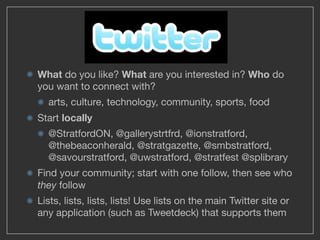 What do you like? What are you interested in? Who do
you want to connect with?
  arts, culture, technology, community, sports, food
Start locally
  @StratfordON, @gallerystrtfrd, @ionstratford,
  @thebeaconherald, @stratgazette, @smbstratford,
  @savourstratford, @uwstratford, @stratfest @splibrary
Find your community; start with one follow, then see who
they follow
Lists, lists, lists, lists! Use lists on the main Twitter site or
any application (such as Tweetdeck) that supports them
 