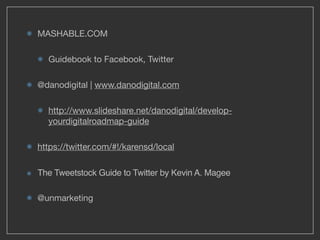 MASHABLE.COM

  Guidebook to Facebook, Twitter

@danodigital | www.danodigital.com

  http://www.slideshare.net/danodigital/develop-
  yourdigitalroadmap-guide

https://twitter.com/#!/karensd/local

The Tweetstock Guide to Twitter by Kevin A. Magee

@unmarketing
 