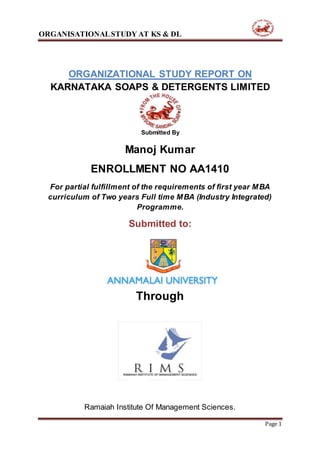 ORGANISATIONALSTUDY AT KS & DL
Ramaiah Institute Of Management Sciences.
Page 1
ORGANIZATIONAL STUDY REPORT ON
KARNATAKA SOAPS & DETERGENTS LIMITED
Submitted By
Manoj Kumar
ENROLLMENT NO AA1410
For partial fulfillment of the requirements of first year MBA
curriculum of Two years Full time MBA (Industry Integrated)
Programme.
Submitted to:
Through
 